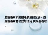 血塞通片和脑络通胶囊的区别（血脑塞通片的功效与作用 快来看看吧）