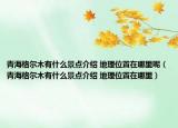 青海格尔木有什么景点介绍 地理位置在哪里呢（青海格尔木有什么景点介绍 地理位置在哪里）