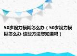 50岁视力模糊怎么办（50岁视力模糊怎么办 这些方法您知道吗）
