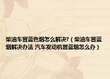 柴油车冒蓝色烟怎么解决?（柴油车冒蓝烟解决办法 汽车发动机冒蓝烟怎么办）