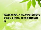当日最新消息 天津19号要核酸全市大筛吗 天津全区1820号做核酸是吗