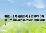 电信一个号码能办两个宽带吗（电信一个号码能办几个宽带 你知道吗）