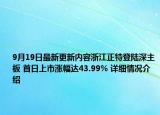 9月19日最新更新内容浙江正特登陆深主板 首日上市涨幅达43.99% 详细情况介绍