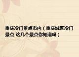 重庆冷门景点市内（重庆城区冷门景点 这几个景点你知道吗）