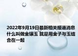 2022年9月19日最新相关报道消息 什么叫做金镶玉 就是用金子与玉结合在一起