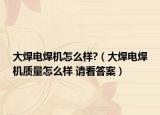 大焊电焊机怎么样?（大焊电焊机质量怎么样 请看答案）