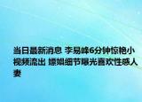 当日最新消息 李易峰6分钟惊艳小视频流出 嫖娼细节曝光喜欢性感人妻