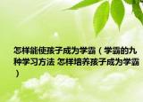怎样能使孩子成为学霸（学霸的九种学习方法 怎样培养孩子成为学霸）
