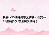 长安cs15油耗高怎么解决（长安cs15油耗多少 怎么减少油耗）