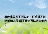 肝癌生姜可不可以吃（肝癌能不能吃姜和大蒜 得了肝癌可以吃生姜吗）