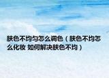 肤色不均匀怎么调色（肤色不均怎么化妆 如何解决肤色不均）