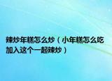 辣炒年糕怎么炒（小年糕怎么吃 加入这个一起辣炒）