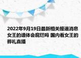 2022年9月19日最新相关报道消息 女王的遗体会腐烂吗 国内看女王的葬礼直播