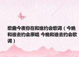 歌曲今夜你在和谁约会歌词（今晚和谁去约会原唱 今晚和谁去约会歌词）