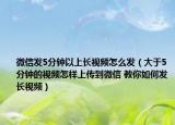 微信发5分钟以上长视频怎么发（大于5分钟的视频怎样上传到微信 教你如何发长视频）
