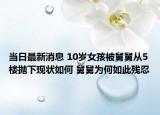 当日最新消息 10岁女孩被舅舅从5楼抛下现状如何 舅舅为何如此残忍