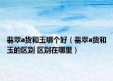 翡翠a货和玉哪个好（翡翠a货和玉的区别 区别在哪里）