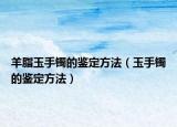 羊脂玉手镯的鉴定方法（玉手镯的鉴定方法）