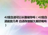 42度白酒可以长期储存吗（42度白酒能放几年 白酒存放越久越好喝吗）