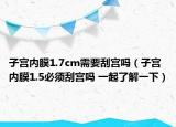 子宫内膜1.7cm需要刮宫吗（子宫内膜1.5必须刮宫吗 一起了解一下）