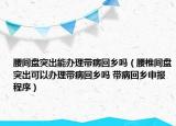 腰间盘突出能办理带病回乡吗（腰椎间盘突出可以办理带病回乡吗 带病回乡申报程序）