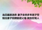 当日最新消息 妻子去世多年男子带现任妻子照顾前岳父母 网友好男人