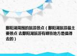 鄱阳湖周围的旅游景点（鄱阳湖旅游最主要景点 去鄱阳湖旅游有哪些地方是值得去的）