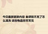 今日最新更新内容 金项链不亮了怎么清洗 这些物品非常常见