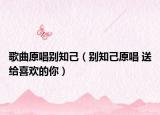 歌曲原唱别知己（别知己原唱 送给喜欢的你）