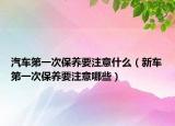 汽车第一次保养要注意什么（新车第一次保养要注意哪些）