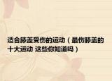 适合膝盖受伤的运动（最伤膝盖的十大运动 这些你知道吗）
