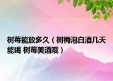 树莓能放多久（树梅泡白酒几天能喝 树莓美酒哦）
