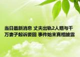 当日最新消息 丈夫出轨2人赠与千万妻子起诉要回 事件始末真相披露
