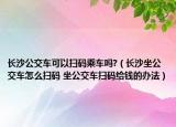 长沙公交车可以扫码乘车吗?（长沙坐公交车怎么扫码 坐公交车扫码给钱的办法）