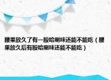 腰果放久了有一股哈喇味还能不能吃（腰果放久后有股哈喇味还能不能吃）