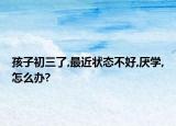 孩子初三了,最近状态不好,厌学,怎么办?