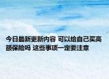 今日最新更新内容 可以给自己买高额保险吗 这些事项一定要注意