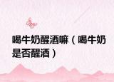 喝牛奶醒酒嘛（喝牛奶是否醒酒）