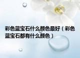彩色蓝宝石什么颜色最好（彩色蓝宝石都有什么颜色）