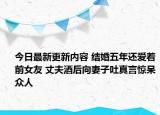 今日最新更新内容 结婚五年还爱着前女友 丈夫酒后向妻子吐真言惊呆众人