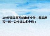 1公斤翡翠原石能出多少货（翡翠原石一般一公斤能卖多少钱）