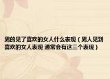 男的见了喜欢的女人什么表现（男人见到喜欢的女人表现 通常会有这三个表现）