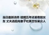 当日最新消息 结婚五年还爱着前女友 丈夫酒后向妻子吐真言惊呆众人