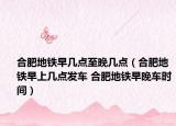 合肥地铁早几点至晚几点（合肥地铁早上几点发车 合肥地铁早晚车时间）