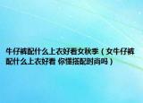 牛仔裤配什么上衣好看女秋季（女牛仔裤配什么上衣好看 你懂搭配时尚吗）