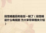 段雪晴最后和谁在一起了（段雪晴是什么电视剧 为大家带来相关介绍）
