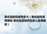 氧化铝的危害有多大（氧化铝危害有哪些 氧化铝是如何危害人体健康的）