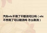 汽车etc不用了不取消可以吗（etc不想用了可以取消吗 怎么取消）