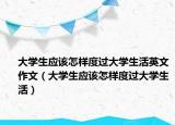 大学生应该怎样度过大学生活英文作文（大学生应该怎样度过大学生活）