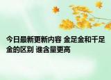 今日最新更新内容 金足金和千足金的区别 谁含量更高